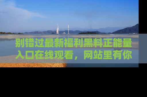 别错过最新福利黑料正能量入口在线观看，网站里有你想看的所有秘密！
