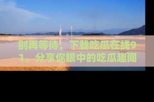 别再等待，下载吃瓜在线91，分享你眼中的吃瓜趣闻吧！