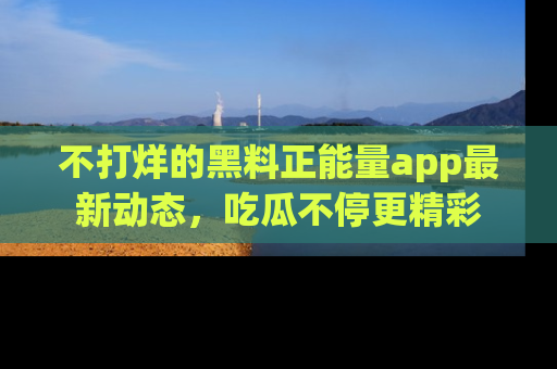 不打烊的黑料正能量app最新动态，吃瓜不停更精彩