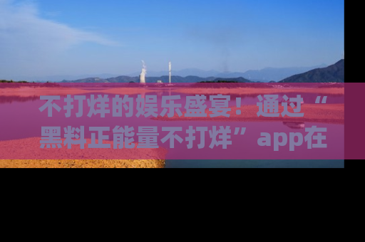 不打烊的娱乐盛宴！通过“黑料正能量不打烊”app在线观看最新内容，链接在此，不容错过！
