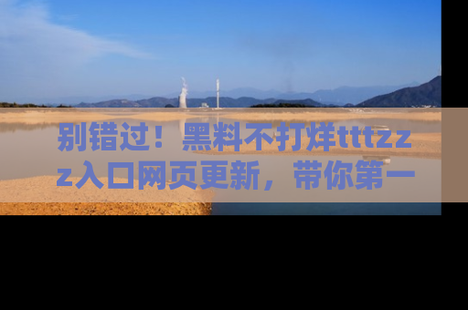 别错过！黑料不打烊tttzzz入口网页更新，带你第一时间了解最新动态！