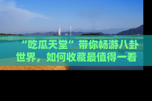 “吃瓜天堂”带你畅游八卦世界,如何收藏最值得一看的趣闻?