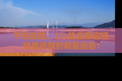 不怕迷路，17c吃瓜带你领略最热辣的明星动态！