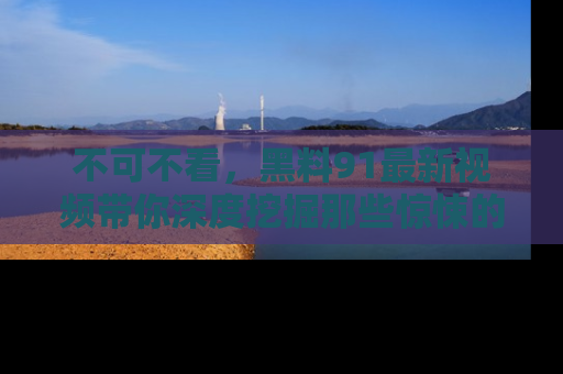 不可不看，黑料91最新视频带你深度挖掘那些惊悚的黑料内幕！