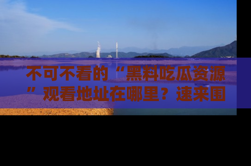 不可不看的“黑料吃瓜资源”观看地址在哪里？速来围观吧！