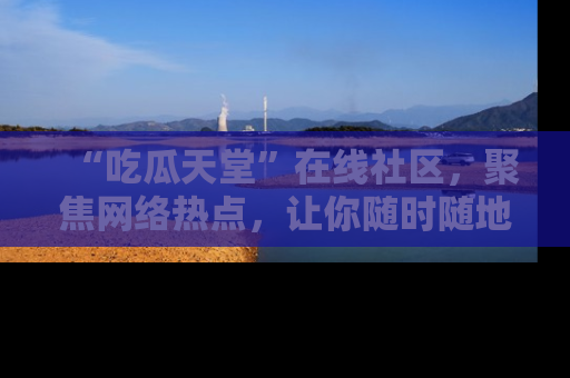 “吃瓜天堂”在线社区,聚焦网络热点,让你随时随地吃瓜不停
