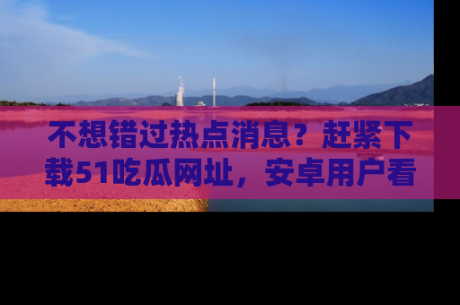 不想错过热点消息？赶紧下载51吃瓜网址，安卓用户看这边！