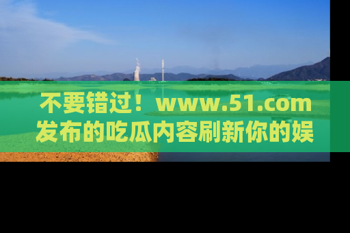 不要错过！www.51.com发布的吃瓜内容刷新你的娱乐认知