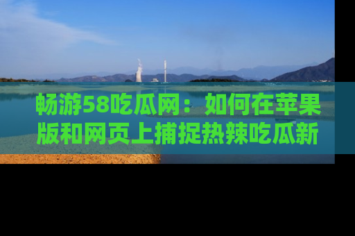 畅游58吃瓜网：如何在苹果版和网页上捕捉热辣吃瓜新闻？