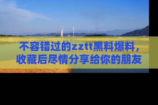 不容错过的zztt黑料爆料，收藏后尽情分享给你的朋友
