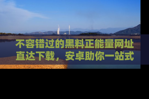 不容错过的黑料正能量网址直达下载，安卓助你一站式吃瓜体验！