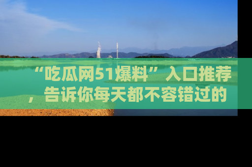 “吃瓜网51爆料”入口推荐,告诉你每天都不容错过的娱乐八卦!