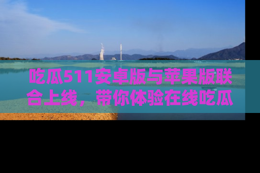 吃瓜511安卓版与苹果版联合上线，带你体验在线吃瓜新天地