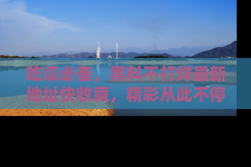 吃瓜必备，黑料不打烊最新地址快收藏，精彩从此不停！