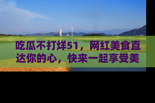 吃瓜不打烊51，网红美食直达你的心，快来一起享受美好时光！