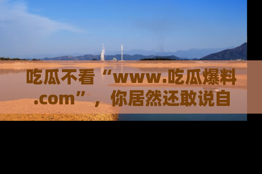 吃瓜不看“www.吃瓜爆料.com”，你居然还敢说自己是吃瓜群众？