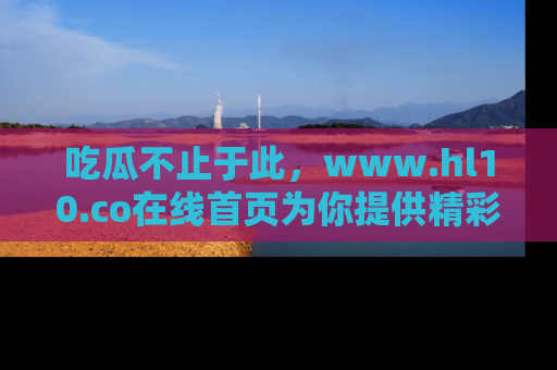 吃瓜不止于此，www.hl10.co在线首页为你提供精彩内幕