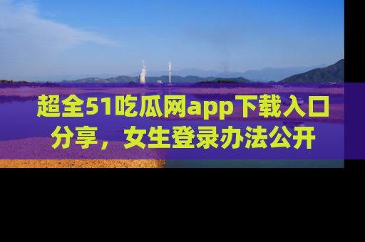 超全51吃瓜网app下载入口分享，女生登录办法公开