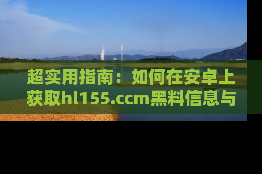 超实用指南：如何在安卓上获取hl155.ccm黑料信息与技巧