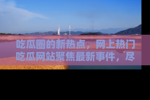 吃瓜圈的新热点，网上热门吃瓜网站聚焦最新事件，尽在吃瓜网站！