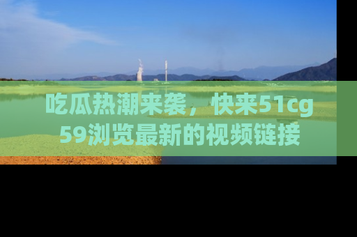 吃瓜热潮来袭，快来51cg59浏览最新的视频链接