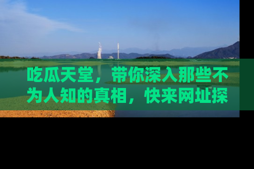 吃瓜天堂，带你深入那些不为人知的真相，快来网址探索吧！