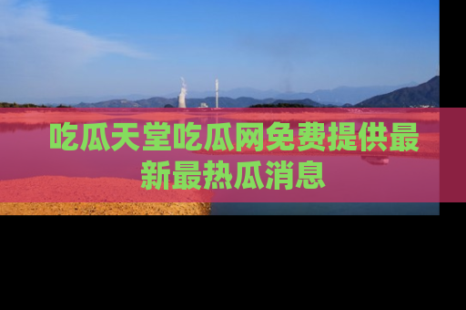 吃瓜天堂吃瓜网免费提供最新最热瓜消息