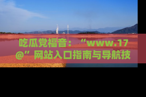 吃瓜党福音：“www.17@”网站入口指南与导航技巧全解析