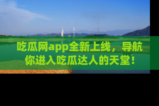 吃瓜网app全新上线，导航你进入吃瓜达人的天堂！