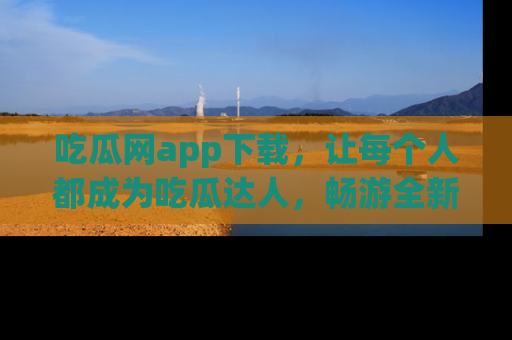吃瓜网app下载，让每个人都成为吃瓜达人，畅游全新网页！