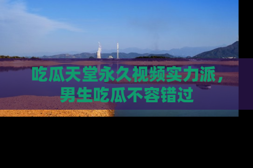 吃瓜天堂永久视频实力派，男生吃瓜不容错过