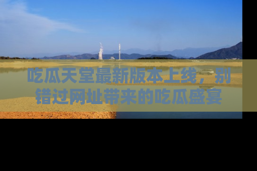 吃瓜天堂最新版本上线，别错过网址带来的吃瓜盛宴