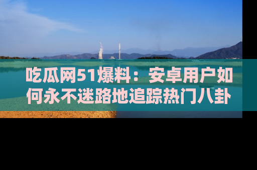吃瓜网51爆料：安卓用户如何永不迷路地追踪热门八卦信息