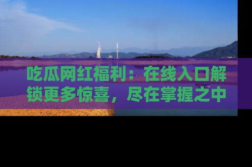 吃瓜网红福利：在线入口解锁更多惊喜，尽在掌握之中