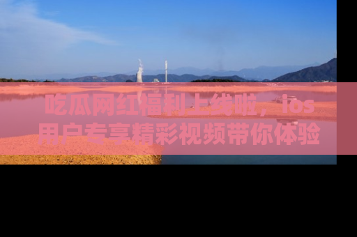 吃瓜网红福利上线啦，ios用户专享精彩视频带你体验乐趣！
