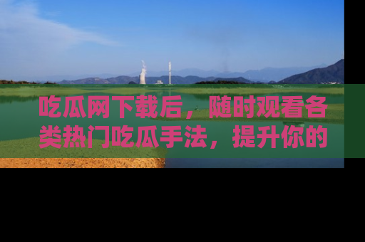 吃瓜网下载后，随时观看各类热门吃瓜手法，提升你的社交技能！