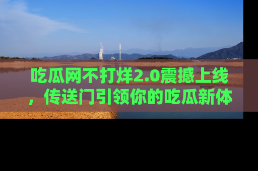 吃瓜网不打烊2.0震撼上线，传送门引领你的吃瓜新体验