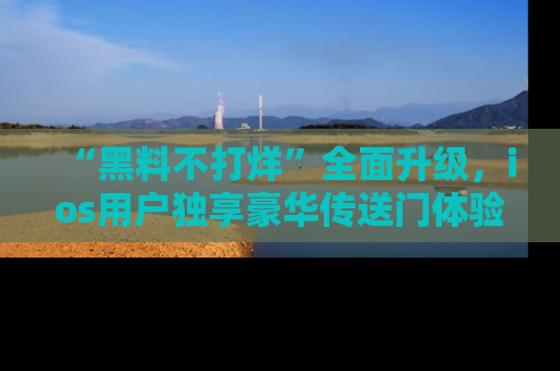 “黑料不打烊”全面升级,ios用户独享豪华传送门体验!
