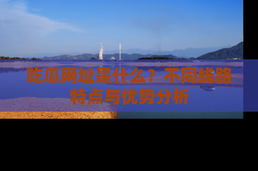 吃瓜网址是什么？不同线路特点与优势分析