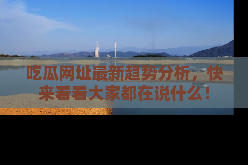 吃瓜网址最新趋势分析，快来看看大家都在说什么！