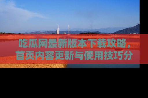 吃瓜网最新版本下载攻略，首页内容更新与使用技巧分享