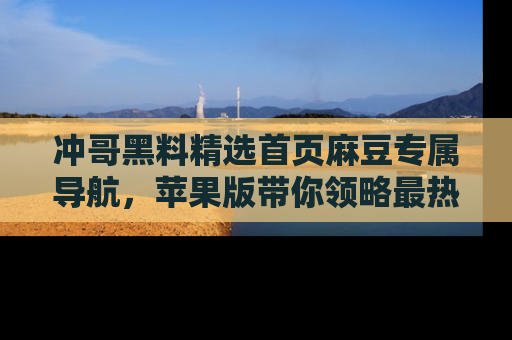 冲哥黑料精选首页麻豆专属导航，苹果版带你领略最热的黑料故事