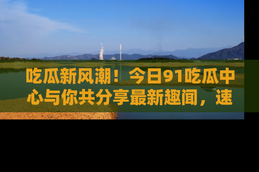 吃瓜新风潮！今日91吃瓜中心与你共分享最新趣闻，速来点击入口看看吧！