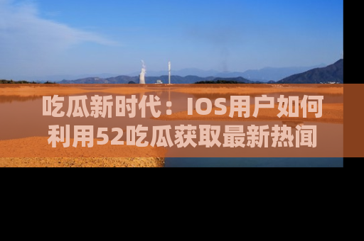 吃瓜新时代：IOS用户如何利用52吃瓜获取最新热闻