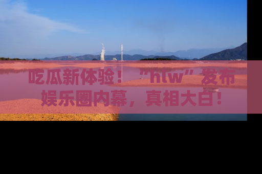 吃瓜新体验！“hlw”发布娱乐圈内幕，真相大白！