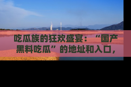 吃瓜族的狂欢盛宴：“国产黑料吃瓜”的地址和入口，让你尽情享受流行文化！