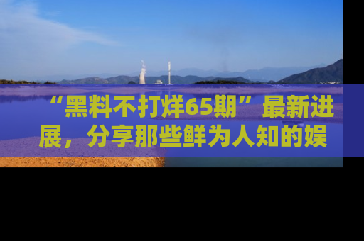 “黑料不打烊65期”最新进展,分享那些鲜为人知的娱乐八卦