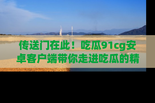 传送门在此！吃瓜91cg安卓客户端带你走进吃瓜的精彩世界