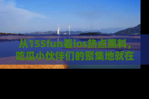 从155fun看ios热点黑料，吃瓜小伙伴们的聚集地就在这里！