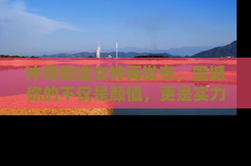 冲哥精选女神再发布，震撼你的不仅是颜值，更是实力！